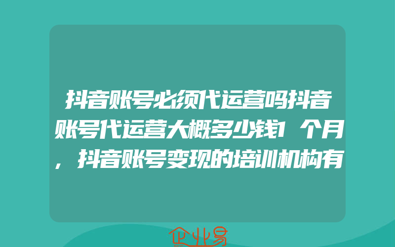 抖音账号必须代运营吗抖音账号代运营大概多少钱1个月,抖音账号变现的培训机构有吗