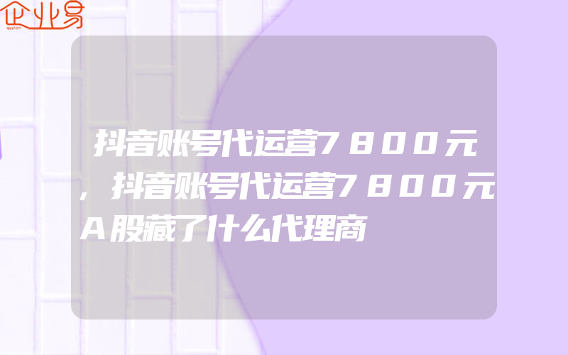 抖音账号代运营7800元,抖音账号代运营7800元A股藏了什么代理商