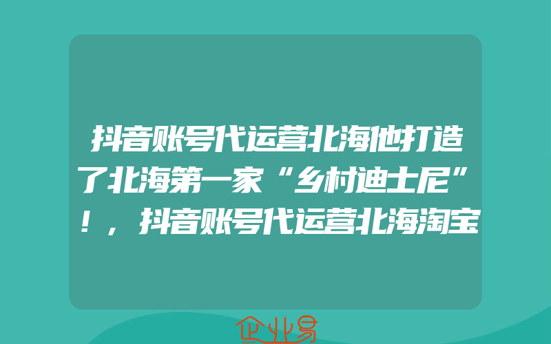 抖音账号代运营北海他打造了北海第一家“乡村迪士尼”！,抖音账号代运营北海淘宝炼内功