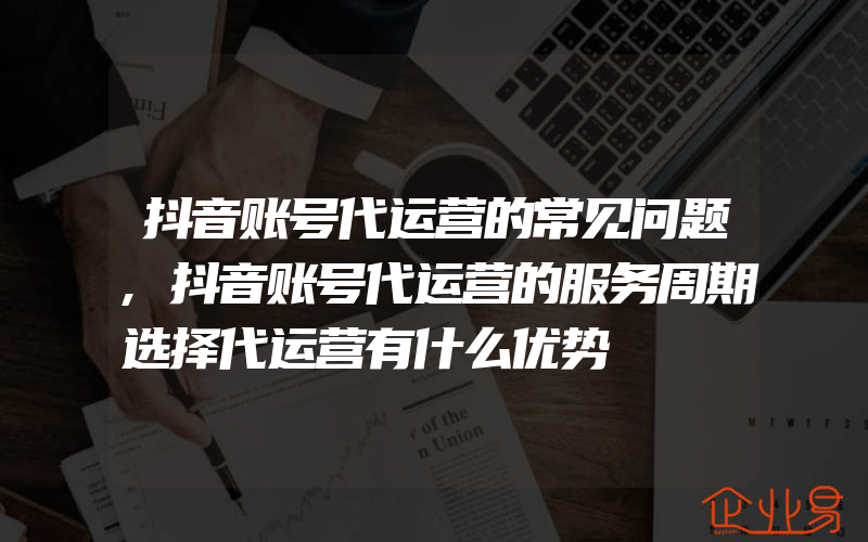 抖音账号代运营的常见问题,抖音账号代运营的服务周期选择代运营有什么优势