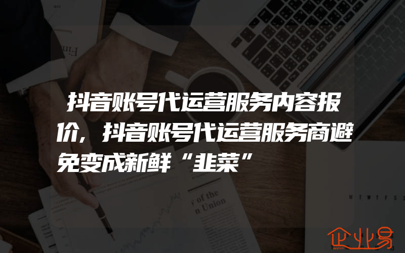 抖音账号代运营服务内容报价,抖音账号代运营服务商避免变成新鲜“韭菜”