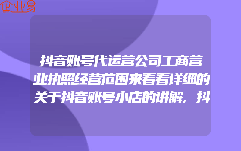 抖音账号代运营公司工商营业执照经营范围来看看详细的关于抖音账号小店的讲解,抖音账号代运营公司工商营业执照经营范围新手入驻