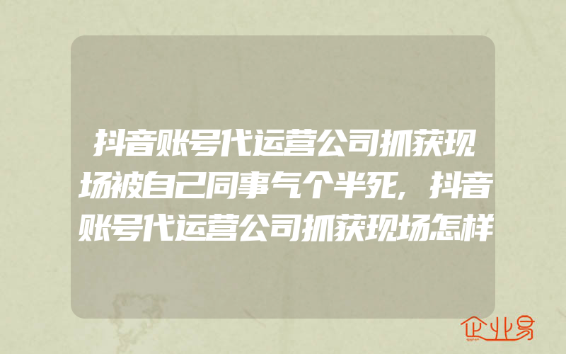 抖音账号代运营公司抓获现场被自己同事气个半死,抖音账号代运营公司抓获现场怎样投诉举报要求退款