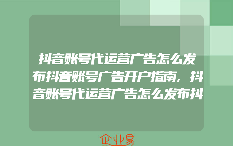 抖音账号代运营广告怎么发布抖音账号广告开户指南,抖音账号代运营广告怎么发布抖音账号广告投放公司