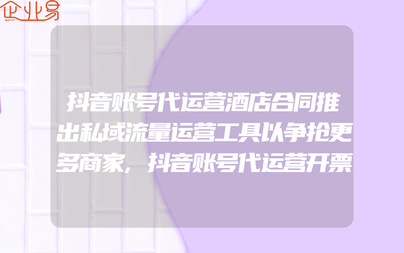 抖音账号代运营酒店合同推出私域流量运营工具以争抢更多商家,抖音账号代运营开票