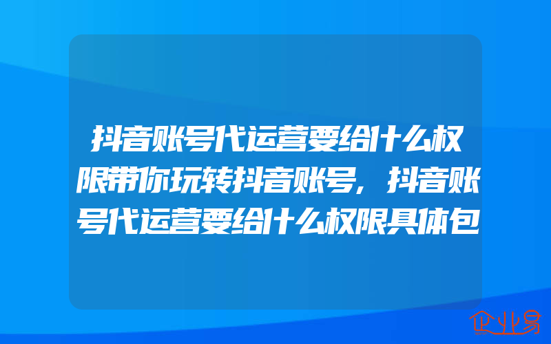 抖音账号代运营要给什么权限带你玩转抖音账号,抖音账号代运营要给什么权限具体包含什么服务