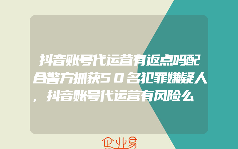 抖音账号代运营有返点吗配合警方抓获50名犯罪嫌疑人,抖音账号代运营有风险么