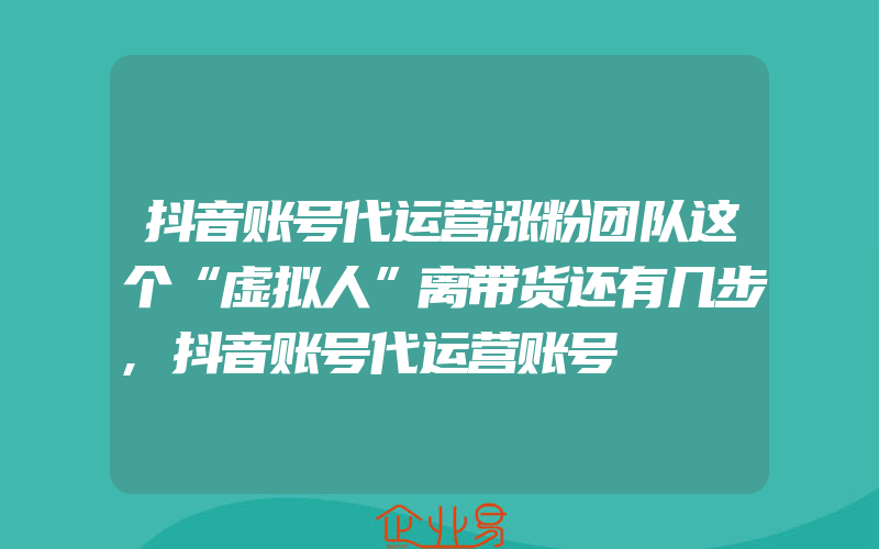 抖音账号代运营涨粉团队这个“虚拟人”离带货还有几步,抖音账号代运营账号