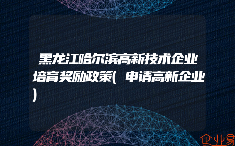黑龙江哈尔滨高新技术企业培育奖励政策(申请高新企业)