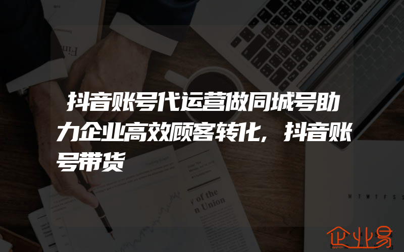 抖音账号代运营做同城号助力企业高效顾客转化,抖音账号带货