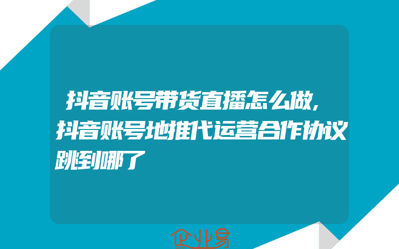 抖音账号带货直播怎么做,抖音账号地推代运营合作协议跳到哪了