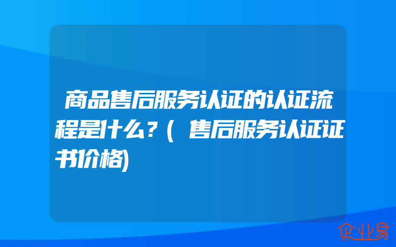 商品售后服务认证的认证流程是什么？(售后服务认证证书价格)