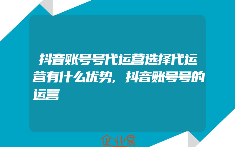 抖音账号号代运营选择代运营有什么优势,抖音账号号的运营