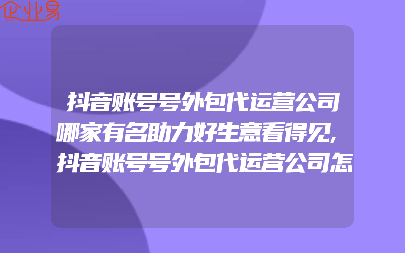 抖音账号号外包代运营公司哪家有名助力好生意看得见,抖音账号号外包代运营公司怎样开必须具备什么能力