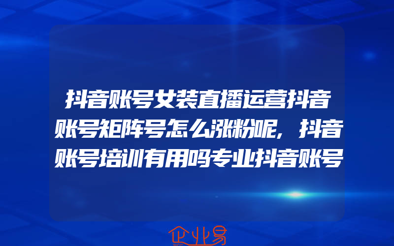 抖音账号女装直播运营抖音账号矩阵号怎么涨粉呢,抖音账号培训有用吗专业抖音账号培训