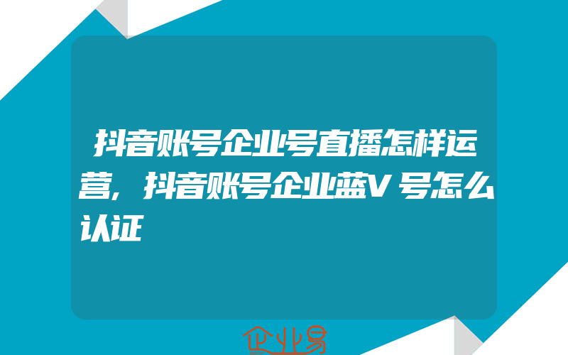 抖音账号企业号直播怎样运营,抖音账号企业蓝V号怎么认证