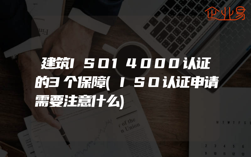 建筑ISO14000认证的3个保障(ISO认证申请需要注意什么)