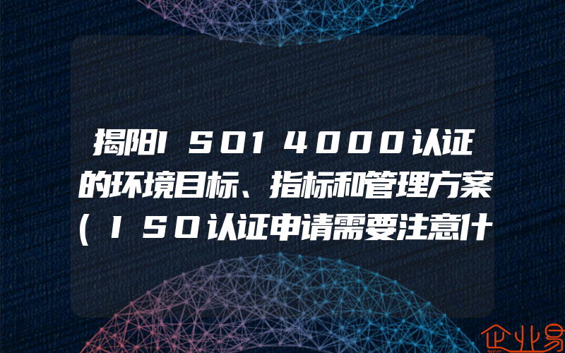 揭阳ISO14000认证的环境目标、指标和管理方案(ISO认证申请需要注意什么)