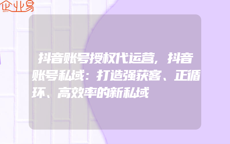 抖音账号授权代运营,抖音账号私域：打造强获客、正循环、高效率的新私域