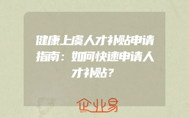健康上虞人才补贴申请指南：如何快速申请人才补贴？