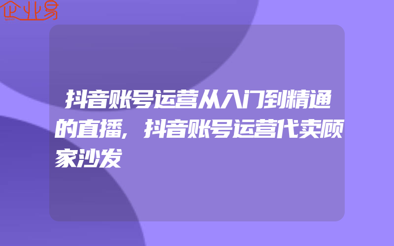 抖音账号运营从入门到精通的直播,抖音账号运营代卖顾家沙发