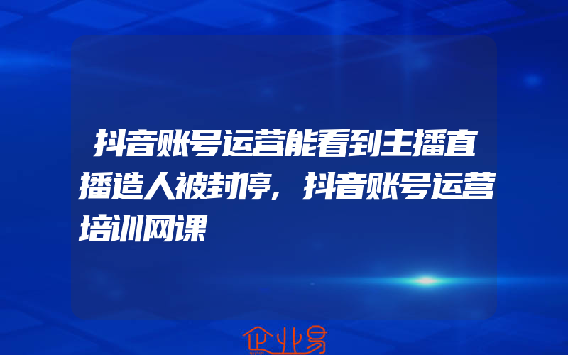 抖音账号运营能看到主播直播造人被封停,抖音账号运营培训网课