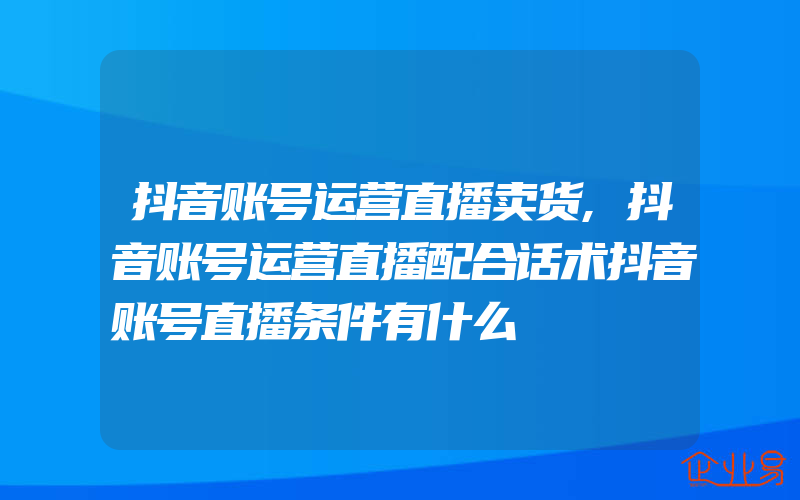 抖音账号运营直播卖货,抖音账号运营直播配合话术抖音账号直播条件有什么