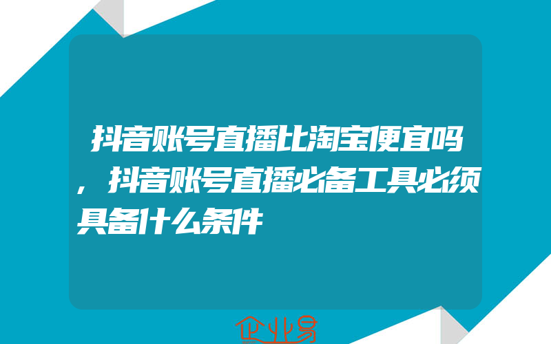 抖音账号直播比淘宝便宜吗,抖音账号直播必备工具必须具备什么条件