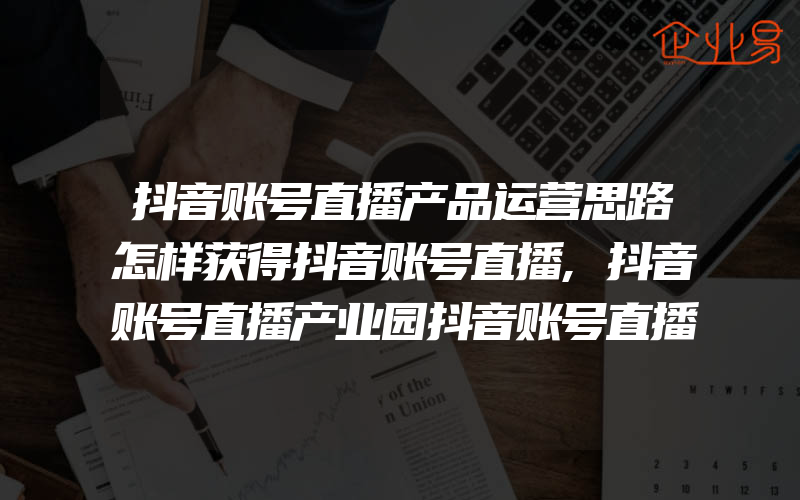 抖音账号直播产品运营思路怎样获得抖音账号直播,抖音账号直播产业园抖音账号直播怎么涨粉