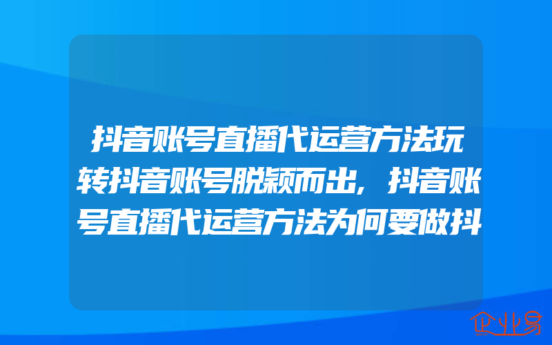 抖音账号直播代运营方法玩转抖音账号脱颖而出,抖音账号直播代运营方法为何要做抖音账号代运营