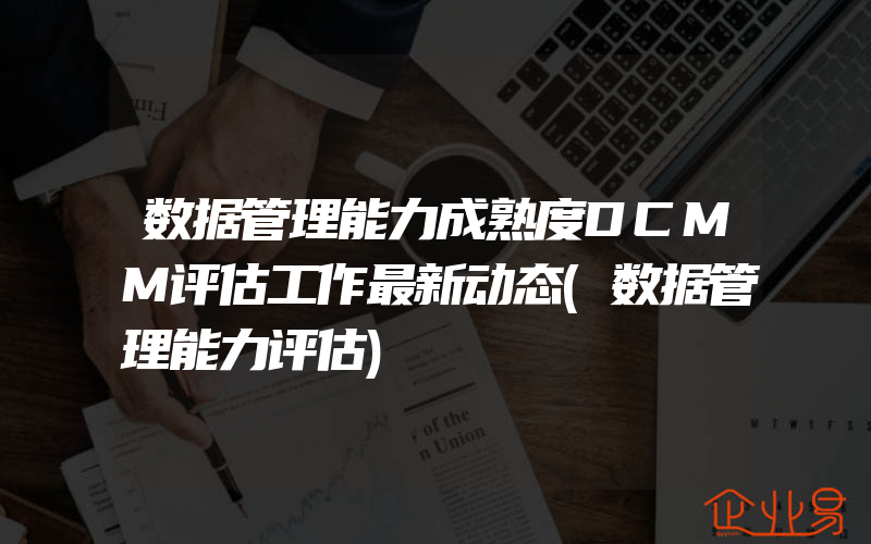 数据管理能力成熟度DCMM评估工作最新动态(数据管理能力评估)