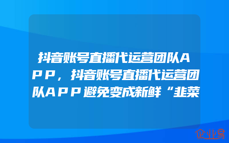 抖音账号直播代运营团队APP,抖音账号直播代运营团队APP避免变成新鲜“韭菜”