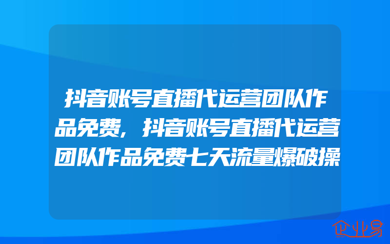 抖音账号直播代运营团队作品免费,抖音账号直播代运营团队作品免费七天流量爆破操盘