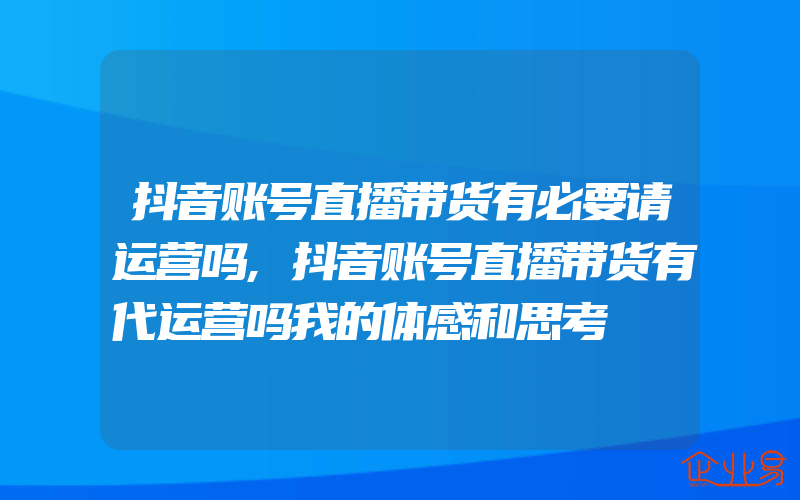 抖音账号直播带货有必要请运营吗,抖音账号直播带货有代运营吗我的体感和思考