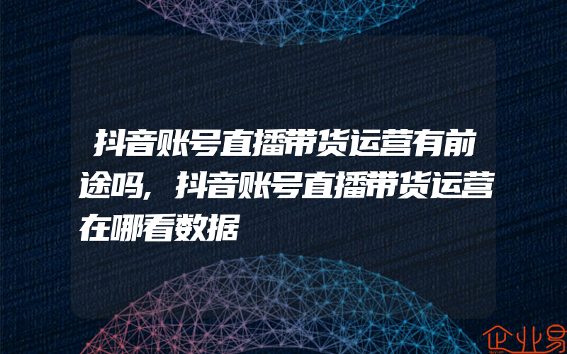 抖音账号直播带货运营有前途吗,抖音账号直播带货运营在哪看数据