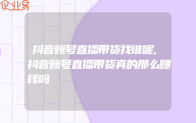 抖音账号直播带货找谁呢,抖音账号直播带货真的那么赚钱吗