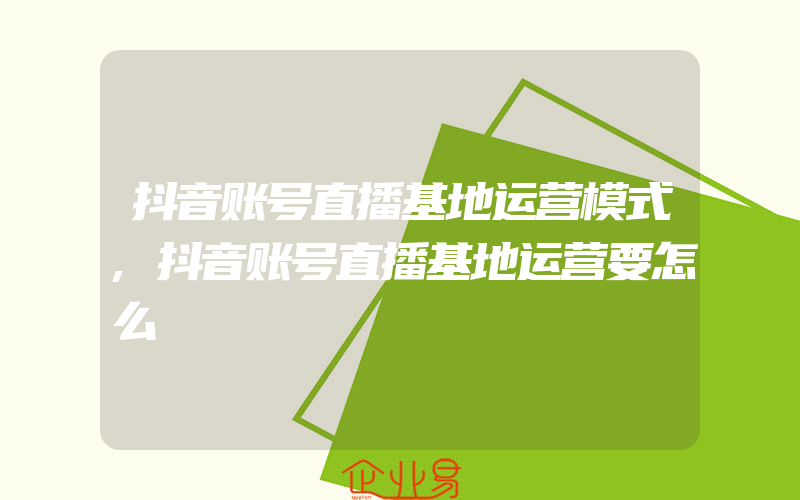 抖音账号直播基地运营模式,抖音账号直播基地运营要怎么