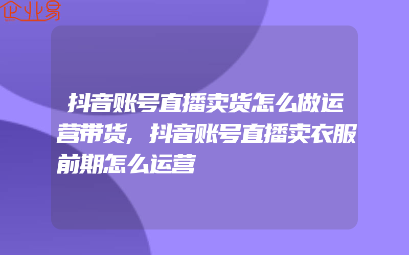 抖音账号直播卖货怎么做运营带货,抖音账号直播卖衣服前期怎么运营