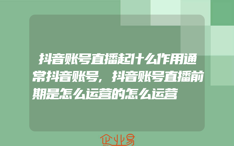 抖音账号直播起什么作用通常抖音账号,抖音账号直播前期是怎么运营的怎么运营