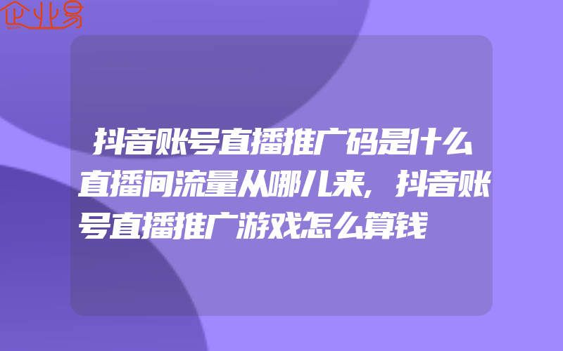 抖音账号直播推广码是什么直播间流量从哪儿来,抖音账号直播推广游戏怎么算钱