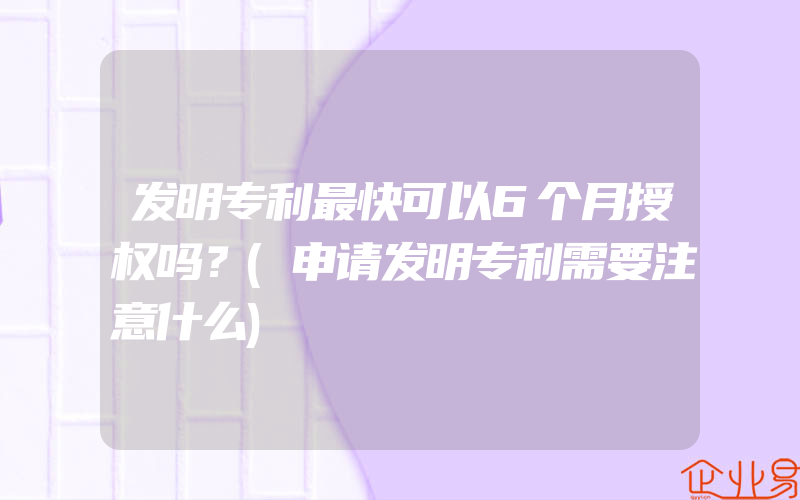 发明专利最快可以6个月授权吗？(申请发明专利需要注意什么)