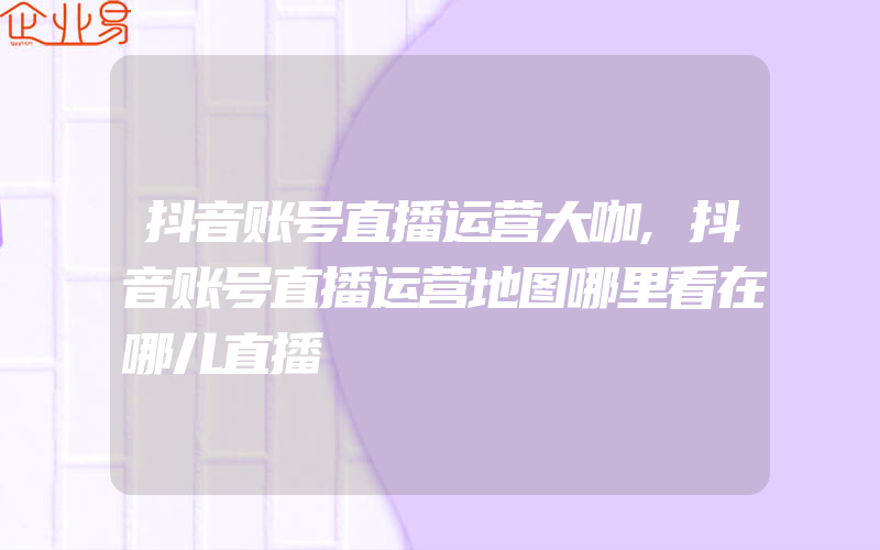 抖音账号直播运营大咖,抖音账号直播运营地图哪里看在哪儿直播