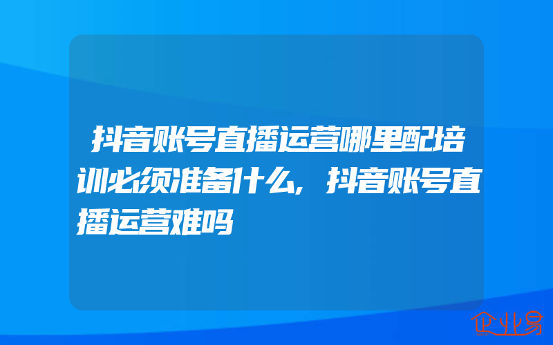 抖音账号直播运营哪里配培训必须准备什么,抖音账号直播运营难吗