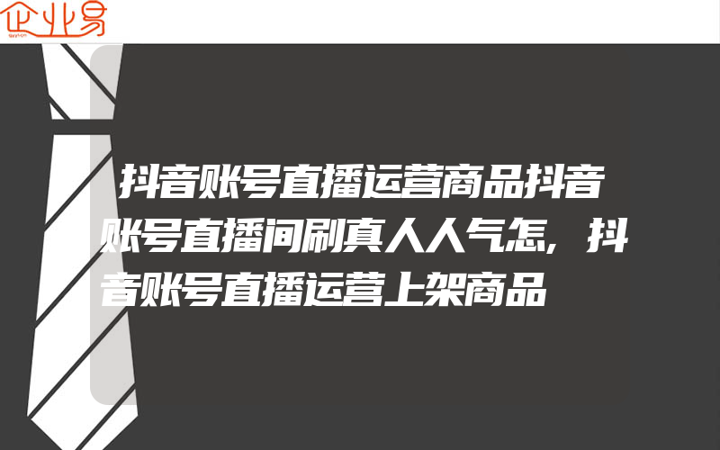 抖音账号直播运营商品抖音账号直播间刷真人人气怎,抖音账号直播运营上架商品