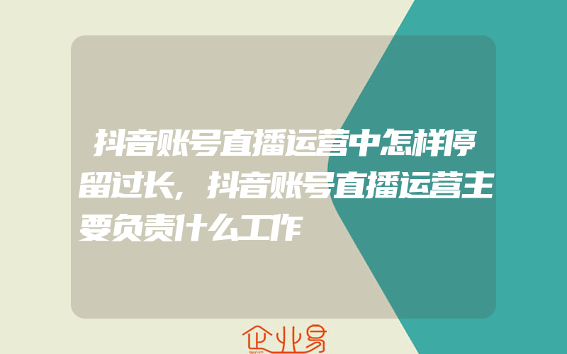 抖音账号直播运营中怎样停留过长,抖音账号直播运营主要负责什么工作