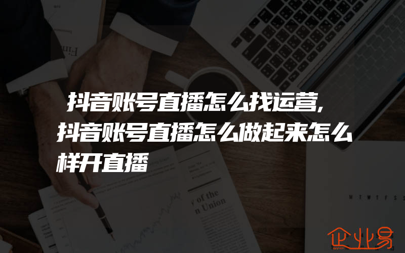 抖音账号直播怎么找运营,抖音账号直播怎么做起来怎么样开直播