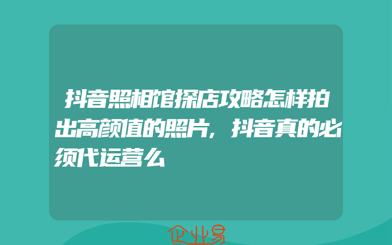 抖音照相馆探店攻略怎样拍出高颜值的照片,抖音真的必须代运营么