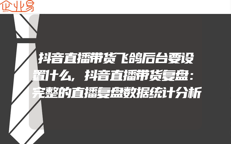 抖音直播带货飞鸽后台要设置什么,抖音直播带货复盘：完整的直播复盘数据统计分析方法全解！