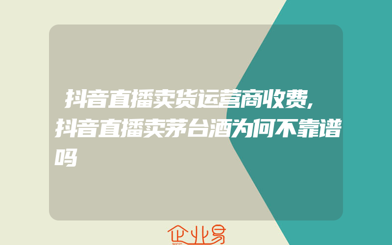 抖音直播卖货运营商收费,抖音直播卖茅台酒为何不靠谱吗