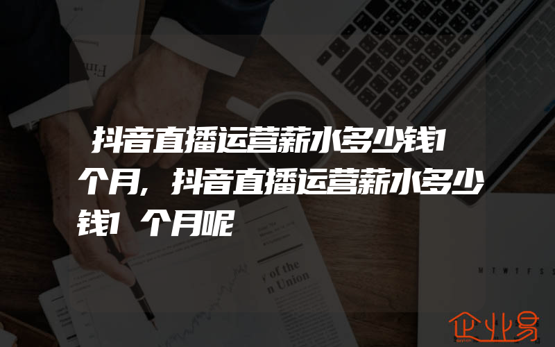 抖音直播运营薪水多少钱1个月,抖音直播运营薪水多少钱1个月呢